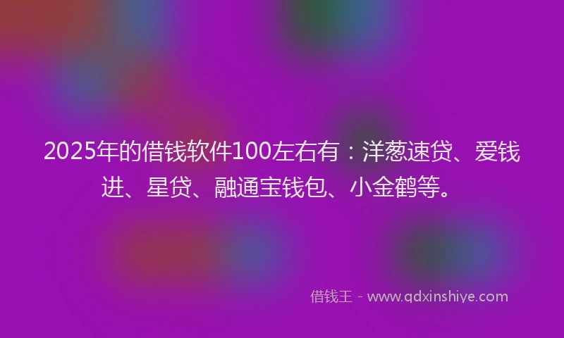 2025年的借钱软件100左右有：洋葱速贷、爱钱进、星贷、融通宝钱包、小金鹤等。