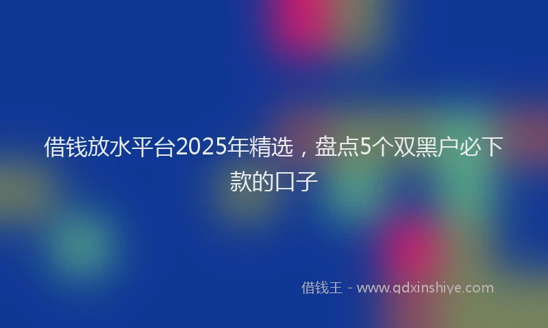 借钱放水平台2025年精选，盘点5个双黑户必下款的口子