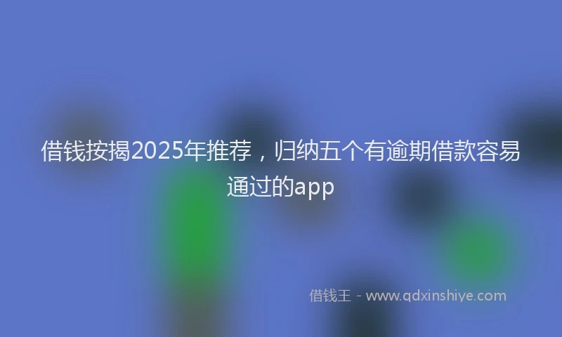借钱按揭2025年推荐，归纳五个有逾期借款容易通过的app