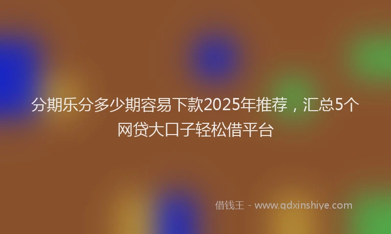 分期乐分多少期容易下款2025年推荐，汇总5个网贷大口子轻松借平台