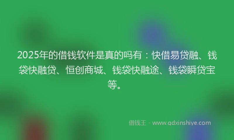 2025年的借钱软件是真的吗有：快借易贷融、钱袋快融贷、恒创商城、钱袋快融途、钱袋瞬贷宝等。