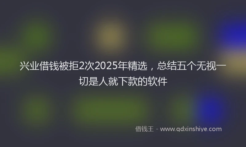 兴业借钱被拒2次2025年精选，总结五个无视一切是人就下款的软件