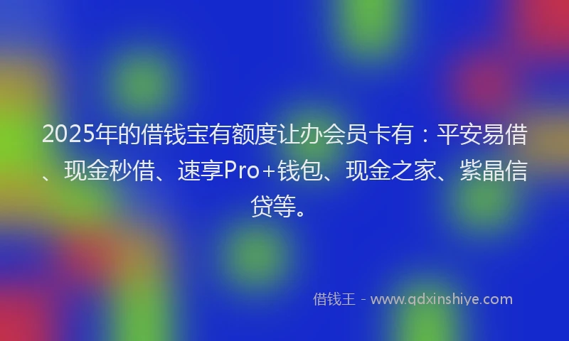 2025年的借钱宝有额度让办会员卡有：平安易借、现金秒借、速享Pro+钱包、现金之家、紫晶信贷等。