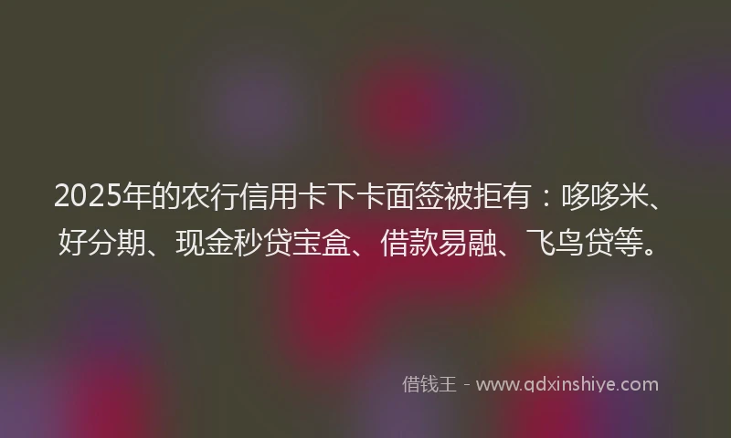 2025年的农行信用卡下卡面签被拒有：哆哆米、好分期、现金秒贷宝盒、借款易融、飞鸟贷等。