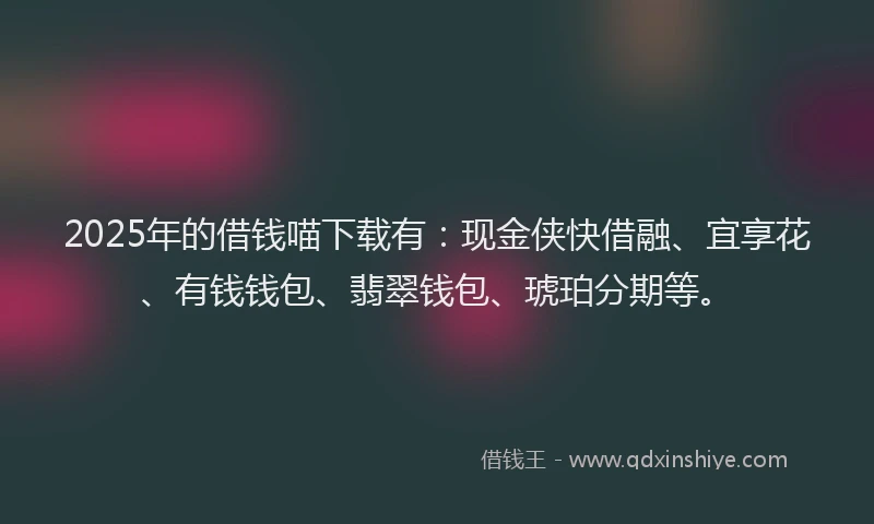 2025年的借钱喵下载有：现金侠快借融、宜享花、有钱钱包、翡翠钱包、琥珀分期等。