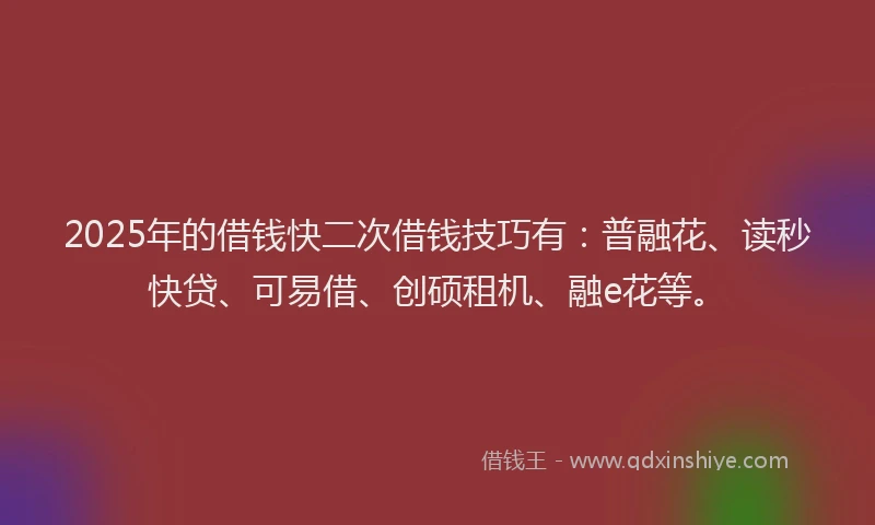 2025年的借钱快二次借钱技巧有：普融花、读秒快贷、可易借、创硕租机、融e花等。