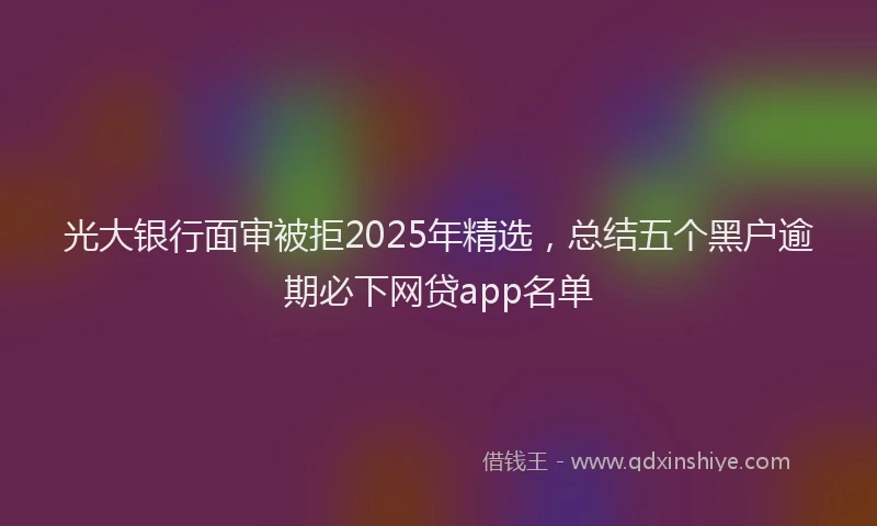 光大银行面审被拒2025年精选，总结五个黑户逾期必下网贷app名单