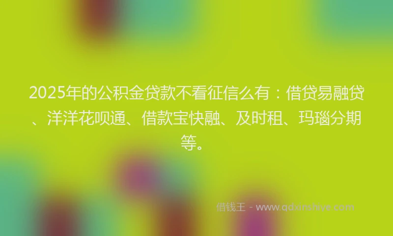2025年的公积金贷款不看征信么有：借贷易融贷、洋洋花呗通、借款宝快融、及时租、玛瑙分期等。