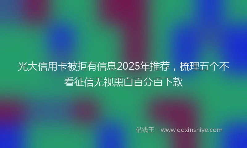 光大信用卡被拒有信息2025年推荐，梳理五个不看征信无视黑白百分百下款