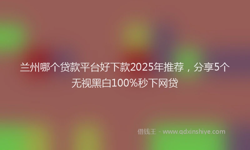 兰州哪个贷款平台好下款2025年推荐，分享5个无视黑白100%秒下网贷