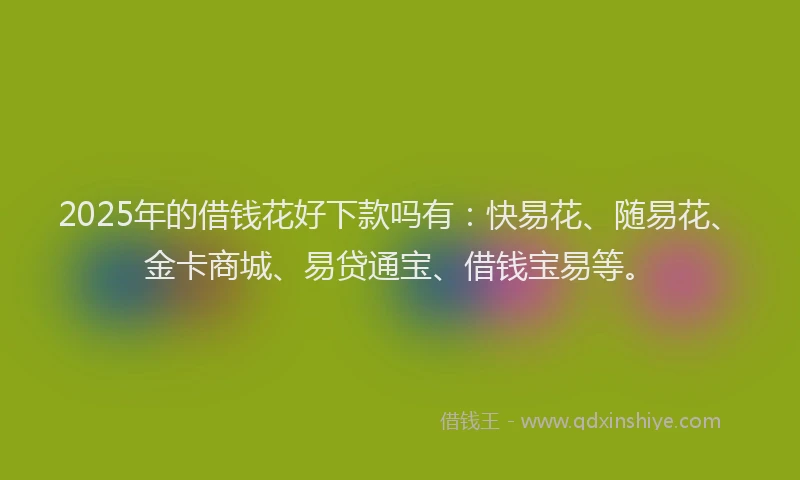 2025年的借钱花好下款吗有：快易花、随易花、金卡商城、易贷通宝、借钱宝易等。