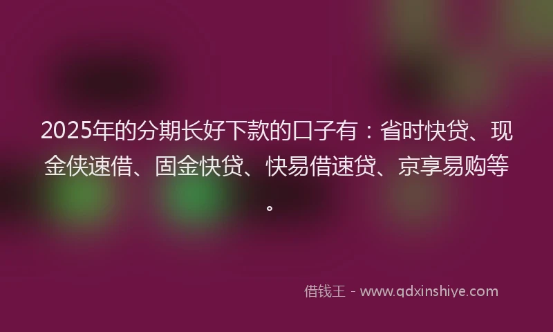 2025年的分期长好下款的口子有：省时快贷、现金侠速借、固金快贷、快易借速贷、京享易购等。
