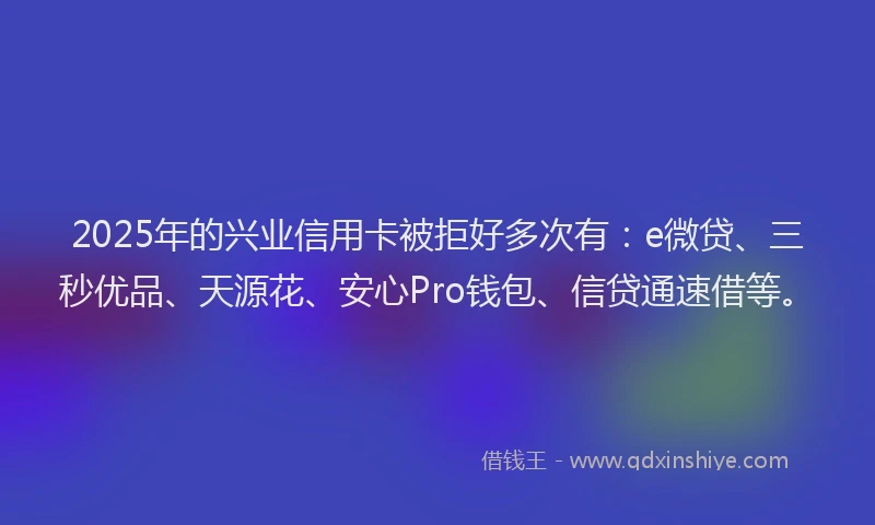 2025年的兴业信用卡被拒好多次有：e微贷、三秒优品、天源花、安心Pro钱包、信贷通速借等。