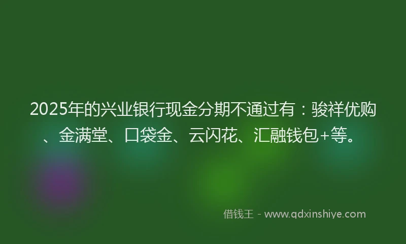 2025年的兴业银行现金分期不通过有：骏祥优购、金满堂、口袋金、云闪花、汇融钱包+等。