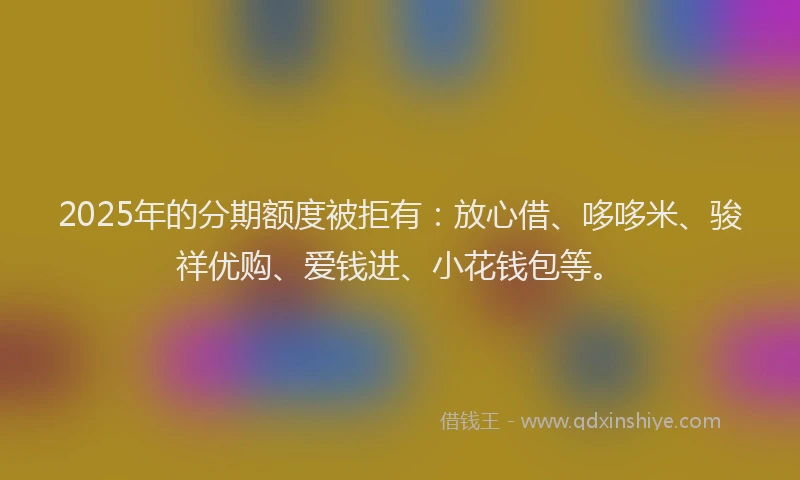 2025年的分期额度被拒有：放心借、哆哆米、骏祥优购、爱钱进、小花钱包等。