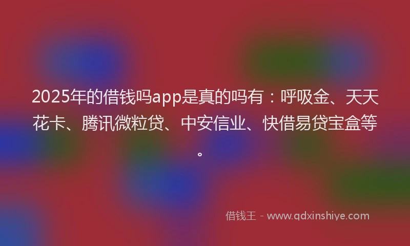 2025年的借钱吗app是真的吗有：呼吸金、天天花卡、腾讯微粒贷、中安信业、快借易贷宝盒等。