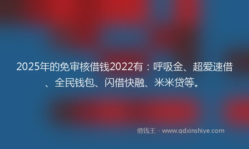 2025年的免审核借钱2022有：呼吸金、超爱速借、全民钱包、闪借快融、米米贷等。