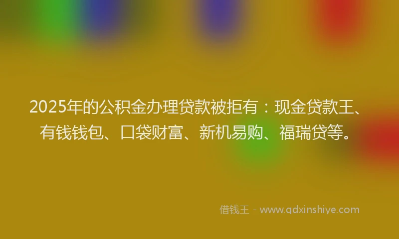 2025年的公积金办理贷款被拒有：现金贷款王、有钱钱包、口袋财富、新机易购、福瑞贷等。
