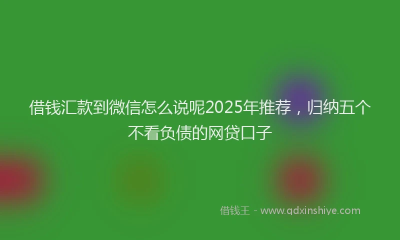 借钱汇款到微信怎么说呢2025年推荐，归纳五个不看负债的网贷口子