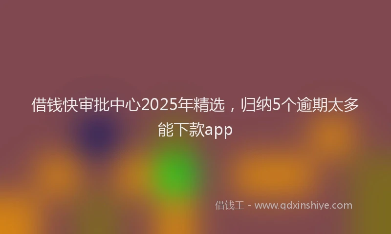 借钱快审批中心2025年精选，归纳5个逾期太多能下款app