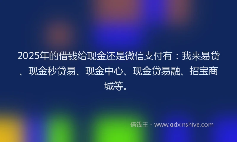 2025年的借钱给现金还是微信支付有：我来易贷、现金秒贷易、现金中心、现金贷易融、招宝商城等。