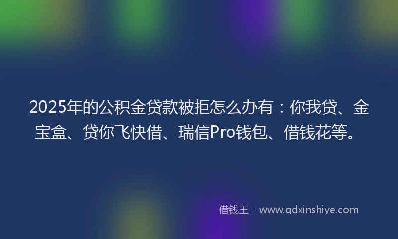 2025年的公积金贷款被拒怎么办有：你我贷、金宝盒、贷你飞快借、瑞信Pro钱包、借钱花等。