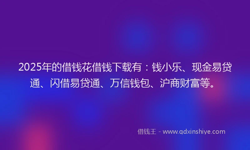 2025年的借钱花借钱下载有：钱小乐、现金易贷通、闪借易贷通、万信钱包、沪商财富等。