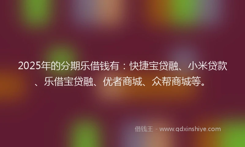 2025年的分期乐借钱有：快捷宝贷融、小米贷款、乐借宝贷融、优者商城、众帮商城等。