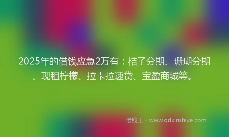 2025年的借钱应急2万有：桔子分期、珊瑚分期、现租柠檬、拉卡拉速贷、宝盈商城等。