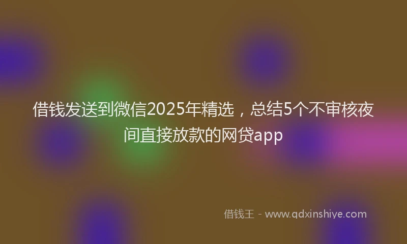借钱发送到微信2025年精选，总结5个不审核夜间直接放款的网贷app