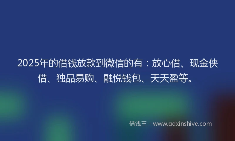 2025年的借钱放款到微信的有：放心借、现金侠借、独品易购、融悦钱包、天天盈等。