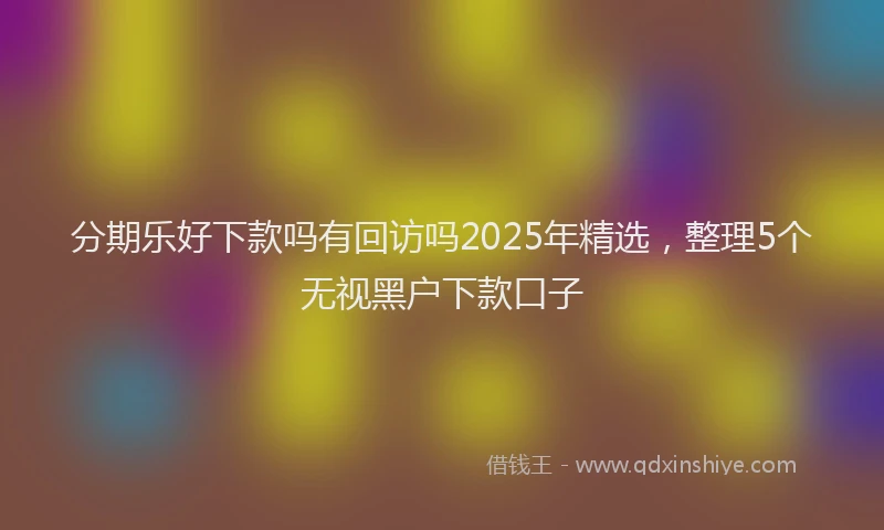 分期乐好下款吗有回访吗2025年精选，整理5个无视黑户下款口子