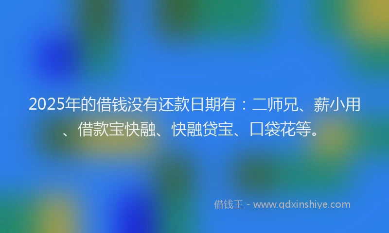 2025年的借钱没有还款日期有：二师兄、薪小用、借款宝快融、快融贷宝、口袋花等。