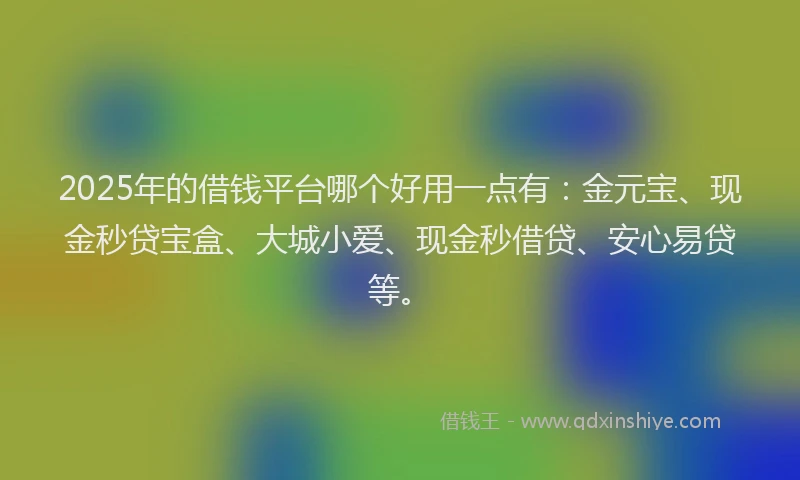 2025年的借钱平台哪个好用一点有：金元宝、现金秒贷宝盒、大城小爱、现金秒借贷、安心易贷等。
