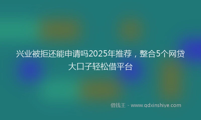兴业被拒还能申请吗2025年推荐，整合5个网贷大口子轻松借平台