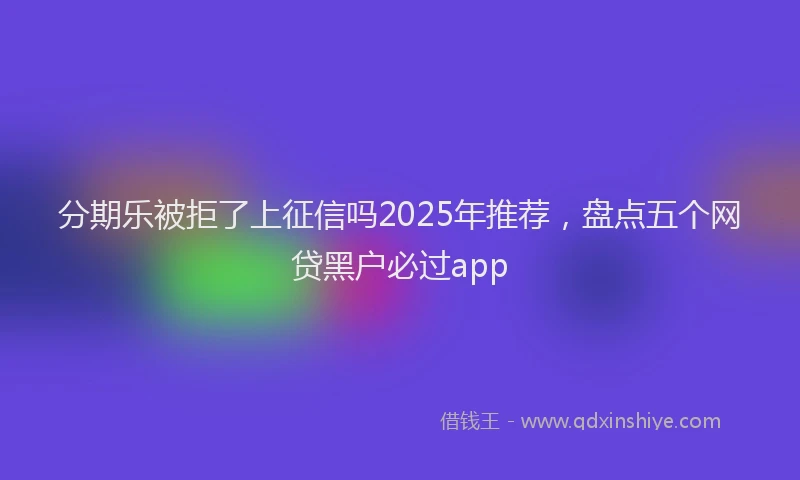 分期乐被拒了上征信吗2025年推荐，盘点五个网贷黑户必过app