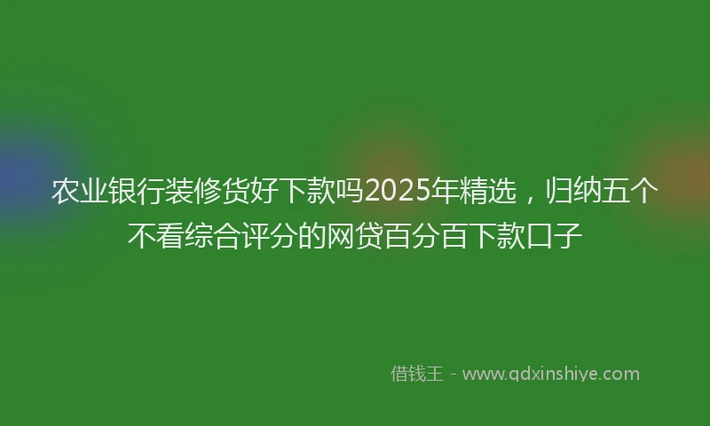 农业银行装修货好下款吗2025年精选，归纳五个不看综合评分的网贷百分百下款口子