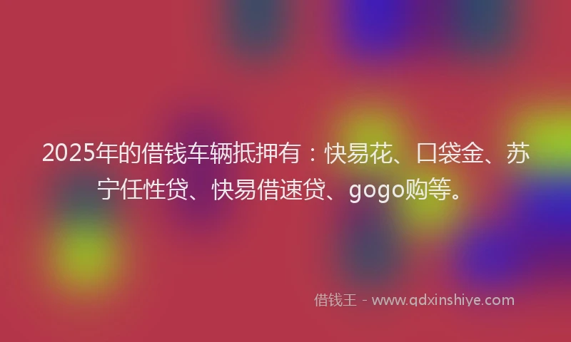 2025年的借钱车辆抵押有：快易花、口袋金、苏宁任性贷、快易借速贷、gogo购等。