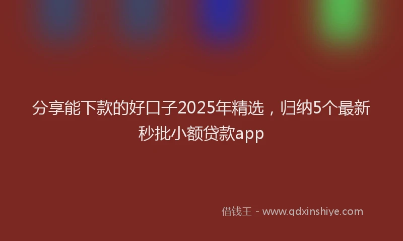 分享能下款的好口子2025年精选，归纳5个最新秒批小额贷款app