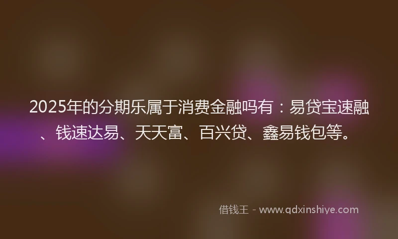 2025年的分期乐属于消费金融吗有：易贷宝速融、钱速达易、天天富、百兴贷、鑫易钱包等。