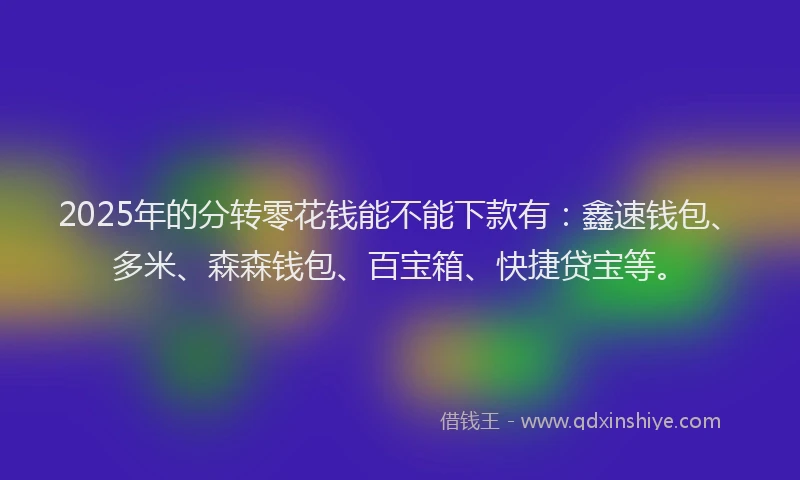2025年的分转零花钱能不能下款有：鑫速钱包、多米、森森钱包、百宝箱、快捷贷宝等。