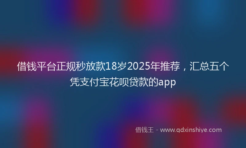 借钱平台正规秒放款18岁2025年推荐，汇总五个凭支付宝花呗贷款的app