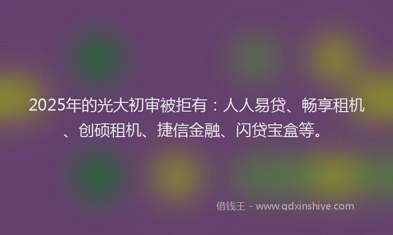 2025年的光大初审被拒有：人人易贷、畅享租机、创硕租机、捷信金融、闪贷宝盒等。