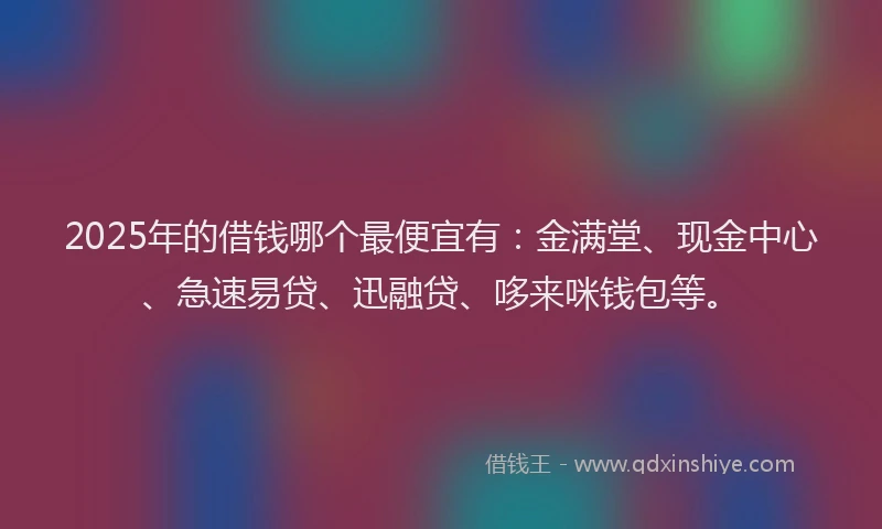 2025年的借钱哪个最便宜有：金满堂、现金中心、急速易贷、迅融贷、哆来咪钱包等。