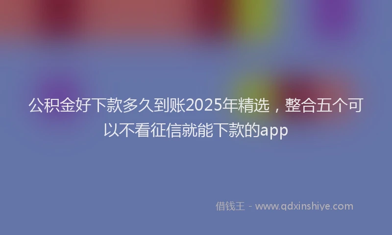 公积金好下款多久到账2025年精选，整合五个可以不看征信就能下款的app