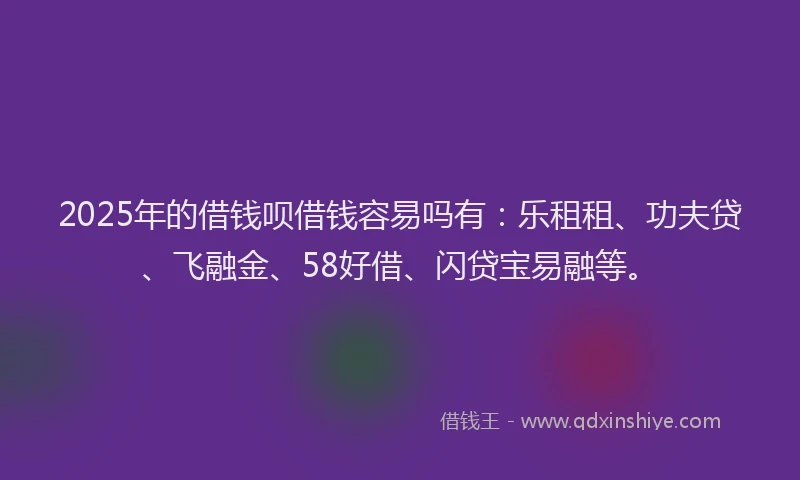 2025年的借钱呗借钱容易吗有：乐租租、功夫贷、飞融金、58好借、闪贷宝易融等。