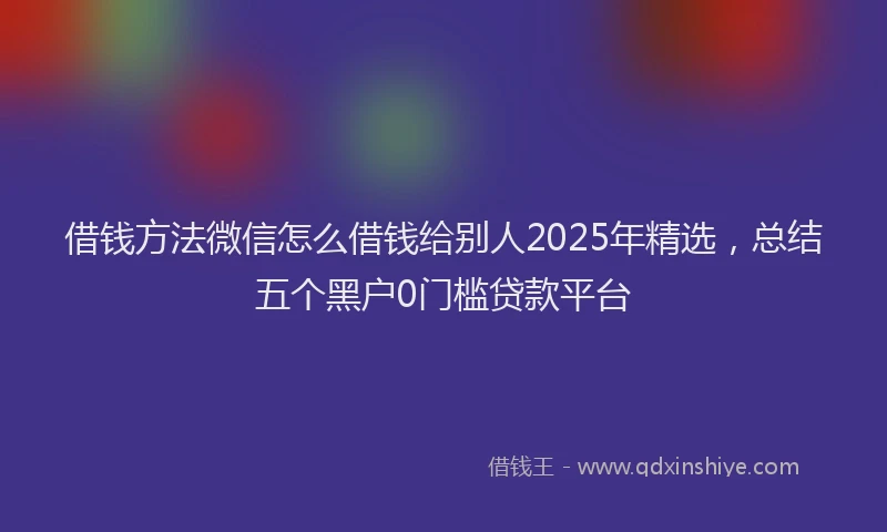 借钱方法微信怎么借钱给别人2025年精选，总结五个黑户0门槛贷款平台