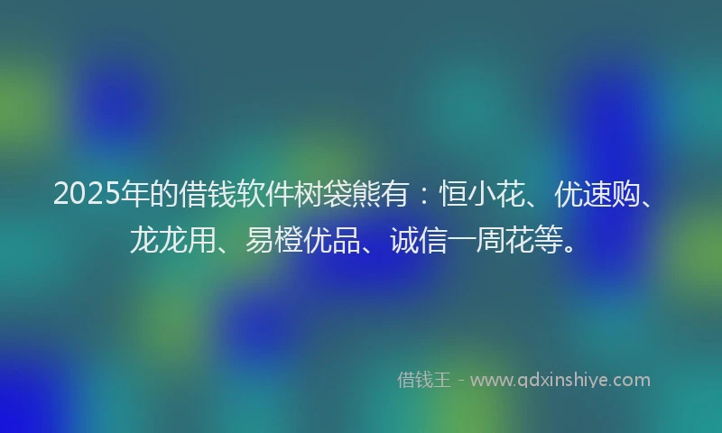 2025年的借钱软件树袋熊有：恒小花、优速购、龙龙用、易橙优品、诚信一周花等。