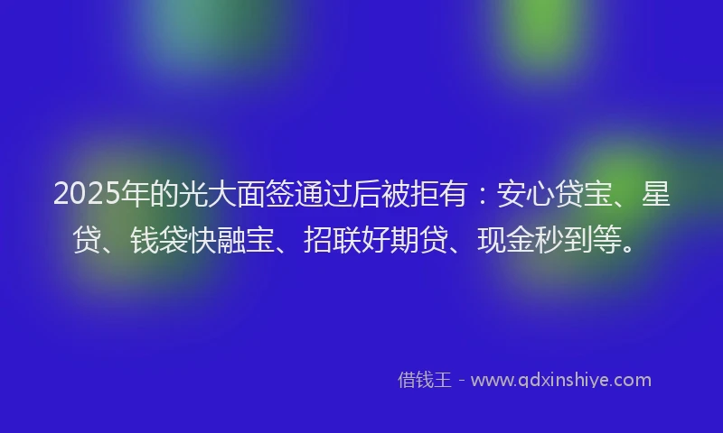2025年的光大面签通过后被拒有：安心贷宝、星贷、钱袋快融宝、招联好期贷、现金秒到等。