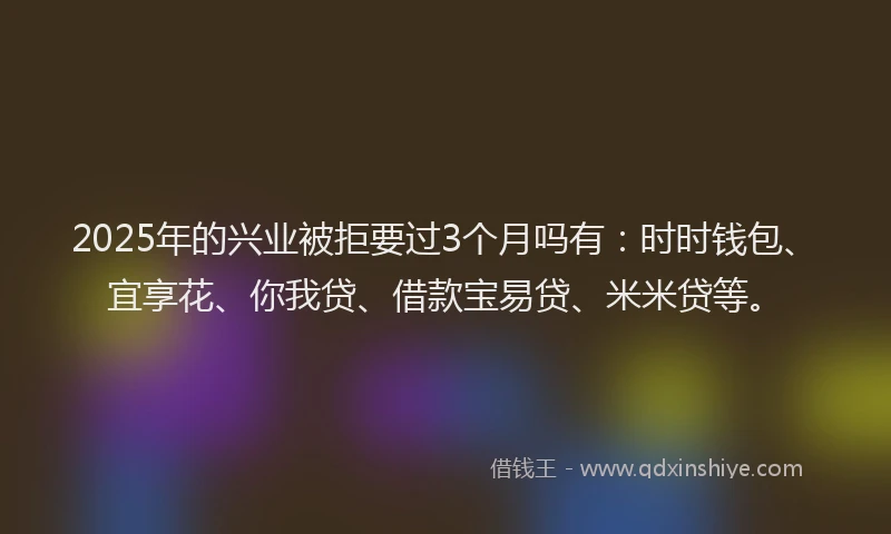 2025年的兴业被拒要过3个月吗有：时时钱包、宜享花、你我贷、借款宝易贷、米米贷等。